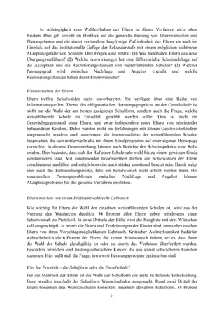 31
In Abhängigkeit vom Wahlverhalten der Eltern ist dieses Verfahren nicht ohne
Risiken. Dies gilt sowohl im Hinblick auf die generelle Passung von Elternwünschen und
Platzangeboten und die damit verbundene langfristige Zufriedenheit der Eltern als auch im
Hinblick auf das institutionelle Gefüge der Sekundarstufe mit einem möglichen sichtbaren
Akzeptanzgefälle von Schulen. Drei Fragen sind zentral: (1) Wie handhaben Eltern das neue
Übergangsverfahren? (2) Welche Auswirkungen hat eine differenzielle Schulnachfrage auf
die Akzeptanz und die Rekrutierungschancen von weiterführenden Schulen? (3) Welcher
Passungsgrad wird zwischen Nachfrage und Angebot erreicht und welche
Realisierungschancen haben damit Elternwünsche?
Wahlverhalten der Eltern
Eltern treffen Schulwahlen nicht unvorbereitet. Sie verfügen über eine Reihe von
Informationsquellen. Thema des obligatorischen Beratungsgesprächs an der Grundschule ist
nicht nur die Wahl der am besten geeigneten Schulform, sondern auch die Frage, welche
weiterführende Schule im Einzelfall gewählt werden sollte. Dies ist auch ein
Gesprächsgegenstand unter Eltern, und zwar insbesondere unter Eltern von miteinander
befreundeten Kindern. Dabei werden nicht nur Erfahrungen mit älteren Geschwisterkindern
ausgetauscht, sondern auch zunehmend die Internetauftritte der weiterführenden Schulen
besprochen, die sich mittlerweile alle mit ihrem Schulprogramm auf einer eigenen Homepage
vorstellen. In diesem Zusammenhang können auch Berichte der Schulinspektion eine Rolle
spielen. Dies bedeutet, dass sich der Ruf einer Schule sehr wohl bis zu einem gewissen Grade
substantiieren lässt. Mit zunehmender Informiertheit dürften die Schulwahlen der Eltern
entschiedener ausfallen und möglicherweise auch stärker emotional besetzt sein. Damit steigt
aber auch das Enttäuschungsrisiko, falls ein Schulwunsch nicht erfüllt werden kann. Bei
strukturellen Passungsproblemen zwischen Nachfrage und Angebot können
Akzeptanzprobleme für das gesamte Verfahren entstehen.
Eltern machen von ihrem Präferenzwahlrecht Gebrauch
Wie wichtig für Eltern die Wahl der einzelnen weiterführenden Schulen ist, wird aus der
Nutzung des Wahlrechts deutlich. 94 Prozent aller Eltern geben mindestens einen
Schulwunsch zu Protokoll. In zwei Dritteln der Fälle wird die Rangliste mit drei Wünschen
voll ausgeschöpft. Je besser die Noten und Testleistungen der Kinder sind, umso eher machen
Eltern von ihren Vorschlagsmöglichkeiten Gebrauch. Kritischer Aufmerksamkeit bedürfen
wahrscheinlich die 6 Prozent der Eltern, die keinen Schulwunsch äußern, sei es, dass ihnen
die Wahl der Schule gleichgültig ist oder sie durch das Verfahren überfordert werden.
Besonders betroffen sind leistungsschwächere Kinder, die aus sozial schwächeren Familien
stammen. Hier stellt sich die Frage, inwieweit Beratungsprozesse optimierbar sind.
Was hat Priorität – die Schulform oder die Einzelschule?
Für die Mehrheit der Eltern ist die Wahl der Schulform die erste zu fällende Entscheidung.
Dann werden innerhalb der Schulform Wunschschulen ausgesucht. Rund zwei Drittel der
Eltern benennen drei Wunschschulen konsistent innerhalb derselben Schulform. 38 Prozent
 