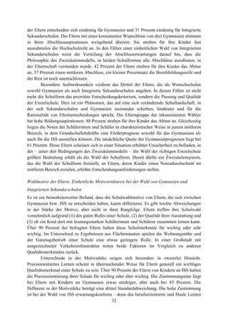 32
der Eltern entscheiden sich eindeutig für Gymnasien und 31 Prozent eindeutig für Integrierte
Sekundarschulen. Die Eltern mit einer konsistenten Wunschliste von drei Gymnasien stimmen
in ihren Abschlussaspirationen weitgehend überein: Sie streben für ihre Kinder fast
ausnahmslos die Hochschulreife an. In den Fällen einer einheitlichen Wahl von Integrierten
Sekundarschulen weist die Verteilung der Abschlusserwartungen darauf hin, dass die
Philosophie des Zweisäulenmodells, in beiden Schulformen alle Abschlüsse anzubieten, in
der Elternschaft verstanden wurde. 42 Prozent der Eltern streben für ihre Kinder das Abitur
an, 37 Prozent einen mittleren Abschluss, ein kleiner Prozentsatz die Berufsbildungsreife und
der Rest ist noch unentschlossen.
Besondere Aufmerksamkeit verdient das Drittel der Eltern, die als Wunschschulen
sowohl Gymnasien als auch Integrierte Sekundarschulen angeben. In diesen Fällen ist nicht
mehr die Schulform das prioritäre Entscheidungskriterium, sondern die Passung und Qualität
der Einzelschule. Dies ist ein Phänomen, das auf eine sich verändernde Schullandschaft, in
der sich Sekundarschulen und Gymnasien ineinander schieben, hindeutet und für die
Rationalität von Elternentscheidungen spricht. Die Elterngruppe der inkonsistenten Wähler
hat hohe Bildungsaspirationen: 88 Prozent streben für ihre Kinder das Abitur an. Gleichzeitig
liegen die Noten der Schülerinnen und Schüler in charakteristischer Weise in jenem mittleren
Bereich, in dem Grundschullehrkräfte eine Förderprognose sowohl für das Gymnasium als
auch für die ISS ausstellen können. Die tatsächliche Quote der Gymnasialprognosen liegt bei
61 Prozent. Diese Eltern scheinen sich in einer Situation erhöhter Unsicherheit zu befinden, in
der – unter den Bedingungen des Zweisäulenmodells – die Wahl der richtigen Einzelschule
größere Bedeutung erhält als die Wahl der Schulform. Damit dürfte ein Zweisäulensystem,
das die Wahl der Schulform freistellt, an Eltern, deren Kinder einen Notendurchschnitt im
mittleren Bereich erzielen, erhöhte Entscheidungsanforderungen stellen.
Wahlmotive der Eltern: Einheitliche Motivstrukturen bei der Wahl von Gymnasien und
Integrierten Sekundarschulen
Es ist ein bemerkenswerter Befund, dass die Schulwahlmotive von Eltern, die sich zwischen
Gymnasien bzw. ISS zu entscheiden haben, kaum differieren. Es gibt leichte Abweichungen
in der Stärke der Motive, aber nicht in ihrer Rangfolge. Eltern treffen ihre Schulwahl
vornehmlich aufgrund (1) des guten Rufes einer Schule, (2) der Qualität ihrer Ausstattung und
(3) ob ein Kind dort mit leistungsstarken Schülerinnen und Schülern zusammen lernen kann.
Über 90 Prozent der befragten Eltern halten diese Schulmerkmale für wichtig oder sehr
wichtig. Im Unterschied zu Ergebnissen aus Flächenstaaten spielen die Wohnungsnähe und
der Ganztagsbetrieb einer Schule eine etwas geringere Rolle. In einer Großstadt mit
ausgezeichneter Verkehrsinfrastruktur treten beide Faktoren im Vergleich zu anderen
Qualitätsmerkmalen zurück.
Unterschiede in der Motivstärke zeigen sich besonders in zweierlei Hinsicht.
Praxisorientiertes Lernen scheint in überraschender Weise für Eltern generell ein wichtiges
Qualitätsmerkmal einer Schule zu sein. Über 90 Prozent der Eltern von Kindern an ISS halten
die Praxisorientierung ihrer Schule für wichtig oder eher wichtig. Die Zustimmungsrate liegt
bei Eltern mit Kindern an Gymnasien etwas niedriger, aber auch bei 85 Prozent. Die
Differenz in der Motivstärke beträgt eine drittel Standardabweichung. Die hohe Zustimmung
ist bei der Wahl von ISS erwartungskonform – denn das berufsorientierte und Duale Lernen
 