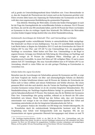 33
soll ja gerade ein Unterscheidungsmerkmal dieser Schulform sein. Umso überraschender ist
es, dass der Anspruch der Praxisrelevanz des Lernens auch an das Gymnasium gerichtet wird.
Eltern erwarten dabei kaum eine Anpassung der Fächerstruktur des Gymnasiums an die ISS,
wohl aber einen angemessenen Realitätsbezug des gymnasialen Programms.
Eine ähnliche Abstufung der Motivstärke zwischen den beiden Elterngruppen ist auch
bei der Frage des Ganztagsbetriebs der weiterführenden Schulen zu erkennen. Für 63 Prozent
der Eltern, die sich für eine ISS entschieden haben, und für 46 Prozent der Eltern von Kindern
an Gymnasien ist dies ein wichtiger Aspekt ihrer Schulwahl. Die Differenz der Motivstärke
zwischen beiden Gruppen beträgt deutlich über eine drittel Standardabweichung.
Institutionelle Auswirkungen der Schulwahl: Über- und Unternachfrage von Schulen
Erwartungsgemäß werden weiterführende Schulen in unterschiedlichem Maße nachgefragt.
Die Schulwahl von Eltern ist kein Zufallsprozess. Von den 214 weiterführenden Schulen im
Land Berlin hatten zu Beginn des Schuljahres 2011/12 nach den Erstwünschen der Eltern 85
Schulen (40 %) eine Über- und 129 (60 %) eine Unternachfrage bzw. ein ausgeglichene
Nachfrage zu verzeichnen. Dabei hielten sich Über- bzw. Unternachfrage in der Regel in
engeren Grenzen. In knapp zwei Dritteln der Fälle betrug die Abweichung von Nachfrage und
Angebot weniger als 45 Prozent der verfügbaren Plätze. Allerdings gab es auch
bemerkenswerte Extremfälle. In einem Fall fielen auf 100 verfügbare Plätze 18 und in einem
anderen Fall 253 Anmeldungen. Das neue Auswahlverfahren kam in 85 Schulen (40 %) zur
Anwendung, obwohl in vielen Fällen nur ein sehr geringer Überhang an Erstwünschen zu
verzeichnen war.
Schulen haben ihre eigene Geschichte
Betrachtet man die Auswirkungen der Schulwahlen getrennt für Gymnasien und ISS, so zeigt
sich beim Vergleich der Anteile von über- und unternachgefragten Schulen ein ähnliches
Ergebnis: In beiden Schulformen können rund 40 Prozent der Schulen die Erstwünsche der
Eltern nicht in Gänze erfüllen und müssen Schülerinnen und Schüler abweisen. Bei einem
genaueren Blick wird aber auch deutlich, dass die Varianz der Nachfrage-Angebots-Relation3
zwischen Gymnasien weitaus kleiner ist als die zwischen Integrierten Sekundarschulen. Die
Standardabweichung der Nachfrage-Angebots-Relation beträgt im gymnasialen Bereich 25
und im Sekundarschulbereich 55 Prozent. Dies bedeutet, dass für die Mehrheit der Gymnasien
Über- bzw. Unternachfrage eher gering ausfallen, während sie im Bereich der ISS schon
beträchtlich sein können. Dieser Befund legt den Schluss nahe, dass sich Gymnasien
untereinander weit weniger in der von Eltern wahrgenommenen Qualität ihrer Arbeit und
Ausstattung unterscheiden als dies bei Integrierten Sekundarschulen der Fall ist.
Eine genauere Analyse der Anwahlen von ISS belegt eine Attraktivitätsrangreihe, die
im Wesentlichen durch die zurückreichende Schulgeschichte bestimmt wird. Mit der
Umgründung einer Schule wird Schulgeschichte nicht neu begonnen. ISS, die aus
Gesamtschulen mit eigener gymnasialer Oberstufe hervorgegangen sind, können zu rund 70
3
Die Nachfrage-Angebots-Relation (NAR) ist ein Maß für die Über- bzw. Unternachfrage nach den
vorhandenen Plätzen einer Schule. Sie gibt an, wieviele Nachfragen rechnerisch auf 100 vorhandene freie Plätze
kommen. Ein Wert von 100 indiziert ein ausgeglichenes Verhältnis zwischen vorhandenen und nachgefragten
Plätzen, ein Wert größer 100 eine Übernachfrage und ein Wert kleiner 100 eine Unternachfrage.
 