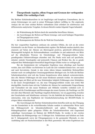 36
9 Übergreifende Aspekte, offene Fragen und Grenzen der vorliegenden
Studie: Ein vorläufiges Fazit
Die Berliner Schulstrukturreform ist ein langfristiges und komplexes Unternehmen, das in
seinen Zielsetzungen wie auch in seinen Wirkungen äußerst vielfältig ist. Die empirische
Analyse der mit einer solchen Reform verbundenen Ziele erfordert ein schrittweises und
differenziertes analytisches Vorgehen. In diesem Bericht wurden folgende Fragen behandelt:
 die Wahrnehmung der Reform durch die unmittelbar betroffenen Akteure,
 die Auswirkungen der Reform auf Muster leistungs- und sozial bedingter Disparitäten
im Übergangsprozess sowie
 die Konsequenzen der Reform für die Wahl der Einzelschule.
Die hier vorgestellten Ergebnisse umfassen die zentralen Effekte, die sich an der ersten
Gelenkstelle von der Primar- zur Sekundarschule ergeben. Die Befunde machen deutlich, dass
einerseits auf Seiten der Akteure ein überwiegend positives, gleichwohl differenziertes
Meinungsbild bezüglich der Reformmaßnahmen vorzufinden ist und andererseits mit Blick
auf die ablaufenden Prozesse im Entscheidungs- und Übergangsverhalten keine
grundlegenden Fehlentwicklungen erkennbar sind. Die Studie weist auch auf spezifische,
mitunter zentrale Einzelaspekte und potenzielle Chancen und Risiken hin, die es gerade
aufgrund ihrer Mehrdeutigkeit hinsichtlich längerfristiger Effekte weiter zu verfolgen gilt.
Bei der Interpretation der vorliegenden Ergebnisse muss allerdings auch beachtet
werden, dass sich Effekte von Reformen im Laufe der Zeit verändern können bzw. erst nach
und nach hervortreten. Gerade in den ersten Jahren können tatsächliche Reformeffekte
mitunter noch von anfänglichen Umsetzungsproblemen überlagert sein. Im Falle der Berliner
Schulstrukturreform wird sich das System beispielsweise allein dadurch weiterentwickeln,
dass alle Akteure Erfahrungen mit den neuen Strukturen sammeln werden. Im untersuchten
Jahrgang lagen mit Blick auf die neue Schulstruktur lediglich Erfahrungen eines Schuljahres
in der neuen Zweigliedrigkeit vor, das neue Übergangsverfahren wurde zum ersten Mal
durchgeführt. Insofern kann sich das Verhalten der Akteure bei zunehmender Eingewöhnung
und Vertrautheit mit den neuen Strukturen und Abläufen weiterhin verändern (z.B. in
Hinblick auf die Einschätzungen und Bewertungen des neuen Systems, die Nachfrage von ISS
mit oder ohne Oberstufe oder Nachfrage-Angebots-Relationen, wie sie gegenwärtig zwischen
den Einzelschulen und Schulformen variieren). Um die Stabilität der berichteten Befunde zu
untersuchen, wäre eine Replikation der Grundschuluntersuchung der BELRIN-Studie in
einigen Jahren wünschenswert.
Die Auswirkungen der Berliner Schulstrukturreform betreffen nicht nur den Übergang
von der Grundschule in die weiterführenden Schulen sondern in substanzieller Weise auch
den Bildungserwerb im Sekundarschulbereich und spätere Übergänge. Diese
bildungsbiografisch später gelagerten Effekte der Schulstrukturreform sind Gegenstand
zukünftiger Auswertungen im Rahmen der BERLIN-Studie. So werden in der zweiten
Studienphase die Bildungserträge von 15-Jährigen bzw. Schülerinnen und Schülern am Ende
der 9. Jahrgangsstufe sowie der Übergangsprozess in die gymnasiale Oberstufe, in eine
Ausbildung oder ein Hochschulstudium in den Blick genommen. Mit ersten Ergebnissen aus
 