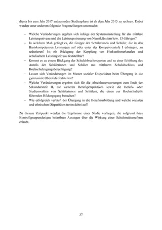 37
dieser bis zum Jahr 2017 andauernden Studienphase ist ab dem Jahr 2015 zu rechnen. Dabei
werden unter anderem folgende Fragestellungen untersucht:
 Welche Veränderungen ergeben sich infolge der Systemumstellung für das mittlere
Leistungsniveau und die Leistungsstreuung von Neuntklässlern bzw. 15-Jährigen?
 In welchem Maß gelingt es, die Gruppe der Schülerinnen und Schüler, die in den
Basiskompetenzen Leistungen auf oder unter der Kompetenzstufe I erbringen, zu
reduzieren? Ist ein Rückgang der Kopplung von Herkunftsmerkmalen und
schulischem Leistungsniveau feststellbar?
 Kommt es zu einem Rückgang der Schulabbrecherquoten und zu einer Erhöhung des
Anteils der Schülerinnen und Schüler mit mittlerem Schulabschluss und
Hochschulzugangsberechtigung?
 Lassen sich Veränderungen im Muster sozialer Disparitäten beim Übergang in die
gymnasiale Oberstufe feststellen?
 Welche Veränderungen ergeben sich für die Abschlusserwartungen zum Ende der
Sekundarstufe II, die weiteren Berufsperspektiven sowie die Berufs- oder
Studienwahlen von Schülerinnen und Schülern, die einen zur Hochschulreife
führenden Bildungsgang besuchen?
 Wie erfolgreich verläuft der Übergang in die Berufsausbildung und welche sozialen
und ethnischen Disparitäten treten dabei auf?
Zu diesem Zeitpunkt werden die Ergebnisse einer Studie vorliegen, die aufgrund ihres
Kontrollgruppendesigns belastbare Aussagen über die Wirkung einer Schulstrukturreform
erlaubt.
 