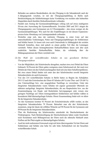 2
Befunden aus anderen Bundesländern, die den Übergang in die Sekundarstufe nach der
4. Jahrgangsstufe vorsehen, ist mit der Übergangsempfehlung in Berlin nach
Berücksichtigung der Schülerleistungen keine Verstärkung von sozialen oder kulturellen
Disparitäten durch familiäre Herkunftsmerkmale verbunden.
- Parallel zum Anstieg der Gymnasialempfehlungen vollzog sich auf etwas niedrigerem
Niveau eine Ausweitung des Gymnasialbesuchs. Zwischen 2005 und 2011 stiegen die
Übergangsquoten zum Gymnasium um 6,5 Prozentpunkte - also etwas weniger als die
Gymnasialempfehlungen. Wie auch bei den Empfehlungen ist mit diesem Expansions-
prozess keine Absenkung von Leistungsstandards verbunden.
- Weiterhin zeigt sich, dass der realisierte Übergang in erster Linie auf den
unterschiedlichen Testleistungen, Noten und Übergangsempfehlungen der Schülerinnen
und Schüler basiert. Es lassen sich zwar auch Unterschiede in Abhängigkeit der sozialen
Herkunft feststellen, diese sind jedoch zu einem großen Teil über die Leistungen
vermittelt. Neben diesen leistungsbasierten Herkunftseffekten lassen sich aber auch
zusätzliche familiäre Herkunftseffekte finden, die vollständig über die
Bildungsaspirationen der Eltern vermittelt sind.
(3) Die Wahl der weiterführenden Schulen im neu geordneten Berliner
Übergangsverfahren
- Von der Möglichkeit, drei Schulwünsche abzugeben, machen etwa zwei Drittel der Eltern
Gebrauch. 94 Prozent der Eltern gaben wenigstens einen Schulwunsch ab. Bei rund zwei
Dritteln der Eltern mit drei Schulwunschangaben fand sich eine klare Schulformpräferenz.
Bei etwa einem Drittel fanden sich unter den drei Schulwünschen sowohl Integrierte
Sekundarschulen als auch Gymnasien.
- Von den 214 weiterführenden Schulen in Berlin hatten zu Beginn des Schuljahres
2011/12 nach den Erstwünschen der Eltern 85 Schulen (40 %) eine Über- und 129 (60 %)
eine Unternachfrage bzw. eine ausgeglichene Nachfrage zu verzeichnen. Unter den
Integrierten Sekundarschulen waren Schulen mit eigener gymnasialer Oberstufe am
stärksten nachgefragt. Integrierte Sekundarschulen, die aus Hauptschulen bzw. aus der
Zusammenlegung von Haupt- und Realschulen hervorgegangen sind, wiesen eine
geringere Nachfrage auf. Eltern leistungsstärkerer Schülerinnen und Schüler wählen in
besonderem Maß übernachgefragte Schulen. Dieser Zusammenhang findet sich vor allem
für die Integrierten Sekundarschulen.
- An den Gymnasien konnten 92 Prozent der Erstschulwünsche erfüllt werden, an den
Integrierten Sekundarschulen 79 Prozent. Betrachtet man alle drei Schulwünsche
zusammen, steigt die Quote der erfüllten Wünsche auf 98 Prozent für die Gymnasien und
89 Prozent für die Integrierten Sekundarschulen.
- Über die Realisierung des Schulwunsches entscheidet die Durchschnittsnote der
Förderprognose. Nach Berücksichtigung der Durchschnittsnote haben weder Geschlecht
noch Sozialstatus noch Bildungsniveau der Eltern noch die ethnische Herkunft einen
Einfluss auf die Platzvergabe an übernachgefragten Schulen.
- Auch bei nicht realisiertem Erstwunsch zeigt sich beim überwiegenden Teil der Eltern und
Schülerinnen und Schüler eine hohe bis sehr hohe Zufriedenheit mit der besuchten
weiterführenden Schule.
 