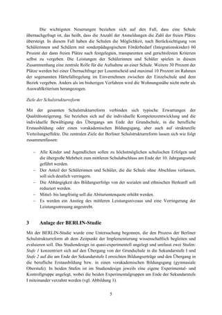 5
Die wichtigsten Neuerungen beziehen sich auf den Fall, dass eine Schule
übernachgefragt ist, das heißt, dass die Anzahl der Anmeldungen die Zahl der freien Plätze
übersteigt. In diesem Fall haben die Schulen die Möglichkeit, nach Berücksichtigung von
Schülerinnen und Schülern mit sonderpädagogischem Förderbedarf (Integrationskinder) 60
Prozent der dann freien Plätze nach festgelegten, transparenten und gerichtsfesten Kriterien
selbst zu vergeben. Die Leistungen der Schülerinnen und Schüler spielen in diesem
Zusammenhang eine zentrale Rolle für die Aufnahme an einer Schule. Weitere 30 Prozent der
Plätze werden bei einer Übernachfrage per Losentscheid und maximal 10 Prozent im Rahmen
der sogenannten Härtefallregelung im Einvernehmen zwischen der Einzelschule und dem
Bezirk vergeben. Anders als im bisherigen Verfahren wird die Wohnungsnähe nicht mehr als
Auswahlkriterium herangezogen.
Ziele der Schulstrukturreform
Mit der gesamten Schulstrukturreform verbinden sich typische Erwartungen der
Qualitätssteigerung. Sie beziehen sich auf die individuelle Kompetenzentwicklung und die
individuelle Bewältigung des Übergangs am Ende der Grundschule, in die berufliche
Erstausbildung oder einen vorakademischen Bildungsgang, aber auch auf strukturelle
Verteilungseffekte. Die zentralen Ziele der Berliner Schulstrukturreform lassen sich wie folgt
zusammenfassen:
 Alle Kinder und Jugendlichen sollen zu höchstmöglichen schulischen Erfolgen und
die übergroße Mehrheit zum mittleren Schulabschluss am Ende der 10. Jahrgangsstufe
geführt werden.
 Der Anteil der Schülerinnen und Schüler, die die Schule ohne Abschluss verlassen,
soll sich deutlich verringern.
 Die Abhängigkeit des Bildungserfolgs von der sozialen und ethnischen Herkunft soll
reduziert werden.
 Mittel- bis langfristig soll die Abiturientenquote erhöht werden.
 Es werden ein Anstieg des mittleren Leistungsniveaus und eine Verringerung der
Leistungsstreuung angestrebt.
3 Anlage der BERLIN-Studie
Mit der BERLIN-Studie wurde eine Untersuchung begonnen, die den Prozess der Berliner
Schulstrukturreform ab dem Zeitpunkt der Implementierung wissenschaftlich begleiten und
evaluieren soll. Das Studiendesign ist quasi-experimentell angelegt und umfasst zwei Stufen:
Stufe 1 konzentriert sich auf den Übergang von der Grundschule in die Sekundarstufe I und
Stufe 2 auf die am Ende der Sekundarstufe I erreichten Bildungserträge und den Übergang in
die berufliche Erstausbildung bzw. in einen vorakademischen Bildungsgang (gymnasiale
Oberstufe). In beiden Stufen ist im Studiendesign jeweils eine eigene Experimental- und
Kontrollgruppe angelegt, wobei die beiden Experimentalgruppen am Ende der Sekundarstufe
I miteinander verzahnt werden (vgl. Abbildung 1).
 