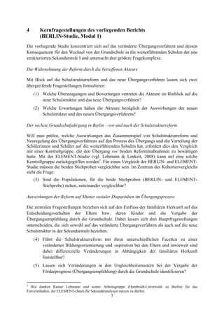 7
4 Kernfragestellungen des vorliegenden Berichts
(BERLIN-Studie, Modul 1)
Die vorliegende Studie konzentriert sich auf das veränderte Übergangsverfahren und dessen
Konsequenzen für den Wechsel von der Grundschule in die weiterführenden Schulen der neu
strukturierten Sekundarstufe I und untersucht drei größere Fragekomplexe.
Die Wahrnehmung der Reform durch die betroffenen Akteure
Mit Blick auf die Schulstrukturreform und das neue Übergangsverfahren lassen sich zwei
übergreifende Fragestellungen formulieren:
(1) Welche Überzeugungen und Bewertungen vertreten die Akteure im Hinblick auf die
neue Schulstruktur und das neue Übergangsverfahren?
(2) Welche Erwartungen haben die Akteure bezüglich der Auswirkungen der neuen
Schulstruktur und des neuen Übergangsverfahrens?
Der sechste Grundschuljahrgang in Berlin – vor und nach der Schulstrukturreform
Will man prüfen, welche Auswirkungen das Zusammenspiel von Schulstrukturreform und
Neuregelung des Übergangsverfahrens auf den Prozess des Übergangs und die Verteilung der
Schülerinnen und Schüler auf die weiterführenden Schulen hat, erfordert dies den Vergleich
mit einer Kontrollgruppe, die den Übergang vor beiden Reformmaßnahmen zu bewältigen
hatte. Mit der ELEMENT-Studie (vgl. Lehmann & Lenkeit, 2008) kann auf eine solche
Kontrollgruppe zurückgegriffen werden2
. Für einen Vergleich der BERLIN- und ELEMENT-
Studie müssen die beiden Stichproben vergleichbar sein. Im Zentrum des Kohortenvergleichs
steht die Frage:
(3) Sind die Populationen, für die beide Stichproben (BERLIN- und ELEMENT-
Stichprobe) stehen, miteinander vergleichbar?
Auswirkungen der Reform auf Muster sozialer Disparitäten im Übergangsprozess
Die zentralen Fragestellungen beziehen sich auf den Einfluss der familiären Herkunft auf das
Entscheidungsverhalten der Eltern bzw. deren Kinder und die Vergabe der
Übergangsempfehlung durch die Grundschule. Dabei lassen sich drei Hauptfragestellungen
unterscheiden, die sich sowohl auf das veränderte Übergangsverfahren als auch auf die neue
Schulstruktur in der Sekundarstufe beziehen.
(4) Führt die Schulstrukturreform mit ihren unterschiedlichen Facetten zu einer
veränderten Bildungsorientierung und -aspiration bei den Eltern und inwieweit sind
dabei differenzielle Veränderungen in Abhängigkeit der familiären Herkunft
feststellbar?
(5) Lassen sich Veränderungen in den Ungleichheitsmustern bei der Vergabe der
Förderprognose (Übergangsempfehlung) durch die Grundschule identifizieren?
2
Wir danken Rainer Lehmann und seiner Arbeitsgruppe (Humboldt-Universität zu Berlin) für das
Einverständnis, die ELEMENT-Daten für Sekundäranalysen nutzen zu dürfen.
 