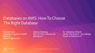 © 2019, Amazon Web Services, Inc. or its affiliates. All rights reserved.S U M M I T
Databases onAWS: HowToChoose
The Right Database
Randall Hunt
Software Engineer at AWS
@jrhunt
randhunt@amazon
Markus Ostertag
CEO at Team Internet AG
@Osterjour
Dr. Sebastian Brandt
Senior Key Expert - Knowledge
Graph at Siemens CT
 