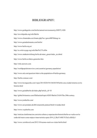 BIBLIOGRAPHY:
http://www.guidegecko.com/berlin/natural-environment/p,302075,1020
http://en.wikipedia.org/wiki/Berlin
http://www.climatedata.eu/climate.php?loc=gmxx0007&lang=es
http://www.guiadealemania.com/berlin/
http://www.berlin.org.es/
http://es.wikivoyage.org/wiki/Berl%C3%ADn
http://www.stadtentwicklung.berlin.de/natur_gruen/index_en.shtml
http://www.berlin.es/datos-generales.htm
http://wiki.answers.com
http://worldpopulationreview.com/countries/germany-population/
http://www.ask.com/question/what-is-the-population-of-berlin-germany
http://berlin.costasur.com/
http://www.lavanguardia.com/viajes/20110228/54116636538/berlin-una-ciudad-inmersa-en-la-
historia.html
http://www.guiadeberlin.de/index.php?article_id=10
http://global.britannica.com/EBchecked/topic/62055/Berlin/21654/The-20th-century
http://www.joinberlin.com/
http://www.uni-potsdam.de/db/romanistik-podcast/html/viviendas.html
http://www.voyaberlin.com
http://noticias.lainformacion.com/arte-cultura-y-espectaculos/historia/berlin-se-vuelca-en-la-
caida-del-muro-como-atipico-iman-turistico-para-2014_L2KeT14HUYUScLxiRJtfy1/
http://www.vero4travel.com/2012/10/razones-motivos-visitar-berlin.html
 
