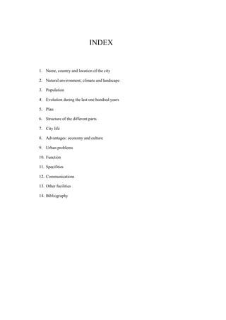 INDEX
1. Name, country and location of the city
2. Natural environment, climate and landscape
3. Population
4. Evolution during the last one hundred years
5. Plan
6. Structure of the different parts
7. City life
8. Advantages: economy and culture
9. Urban problems
10. Function
11. Specifities
12. Communications
13. Other facilities
14. Bibliography
 