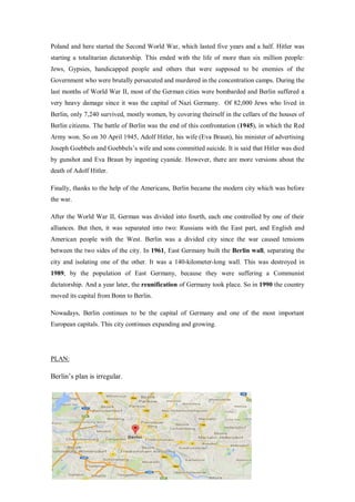 Poland and here started the Second World War, which lasted five years and a half. Hitler was
starting a totalitarian dictatorship. This ended with the life of more than six million people:
Jews, Gypsies, handicapped people and others that were supposed to be enemies of the
Government who were brutally persecuted and murdered in the concentration camps. During the
last months of World War II, most of the German cities were bombarded and Berlin suffered a
very heavy damage since it was the capital of Nazi Germany. Of 82,000 Jews who lived in
Berlin, only 7,240 survived, mostly women, by covering theirself in the cellars of the houses of
Berlin citizens. The battle of Berlin was the end of this confrontation (1945), in which the Red
Army won. So on 30 April 1945, Adolf Hitler, his wife (Eva Braun), his minister of advertising
Joseph Goebbels and Goebbels’s wife and sons committed suicide. It is said that Hitler was died
by gunshot and Eva Braun by ingesting cyanide. However, there are more versions about the
death of Adolf Hitler.
Finally, thanks to the help of the Americans, Berlin became the modern city which was before
the war.
After the World War II, German was divided into fourth, each one controlled by one of their
alliances. But then, it was separated into two: Russians with the East part, and English and
American people with the West. Berlin was a divided city since the war caused tensions
between the two sides of the city. In 1961, East Germany built the Berlin wall, separating the
city and isolating one of the other. It was a 140-kilometer-long wall. This was destroyed in
1989, by the population of East Germany, because they were suffering a Communist
dictatorship. And a year later, the reunification of Germany took place. So in 1990 the country
moved its capital from Bonn to Berlin.
Nowadays, Berlin continues to be the capital of Germany and one of the most important
European capitals. This city continues expanding and growing.
PLAN:
Berlin’s plan is irregular.
 