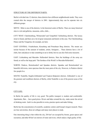 STRUCTURE OF THE DIFFERENT PARTS:
Berlin is divided into 12 districts; these districts have different neighborhoods inside. They were
created after the merger of districts in 2001. Approximately they can be separate into six
different groups:
MITTE: Mitte is one of the districts. Is the historical centre of Berlin. There are many historical
sites to visit and galleries, museums, cafes, clubs…
CITY WEST: Charlottenburg, Wilmersdorf and Tempelhof- Schöneberg districts. The luxury
street is found, and there are a lot of great restaurants and hotels in this area. The Charlottenburg
Palace and the Tiergarten, for example, are here.
EAST CENTRAL: Friedrichsain, Kreuzberg and Prenzlauer Berg districts. The streets are
noisier because of the amount of students, artists, foreigners… These districts have a lot of
clubs, bars and places to take something to eat or drink, but we can also find some museums.
EAST: Lichtenberg and Marzahn- Hellersdorf districts. Here the buildings of the army are
found, as well as the large park ‘The Gardens of the World’ in Marzahn-Hellersdorf.
NORTH: Pankow, Reinickendorf and Spandau districts. Spandau and Reinickendorf are
beautiful old towns, more spacious than the inner parts of the city. However, in Pankow district
few people live.
SOUTH: Neukölln, Steglitz-Zehlendorf and Treptow-Köpenick districts. Zehlendorf is one of
the greenest and wealthiest districts of Berlin, while Neukölln is one of the poorest areas of the
city.
CITY LIFE:
In Berlin the quality of life is very good. The public transport is modern and comfortable.
Apartments, flats… have good prices. Rivers and lakes around the city, make easier the arrival
of drinking water. And it is also possible to swim, practice sports and make fishing.
Berlin has the concentration of scientific, academic centers and Europe's largest research. There
are four universities, three art colleges and many more places to study.
One interesting thing is that within the city, 264 km² are occupied by forests, green spaces and
recreation, and other 60 km² are mirrors of water and rivers, which makes a high quality of life.
 