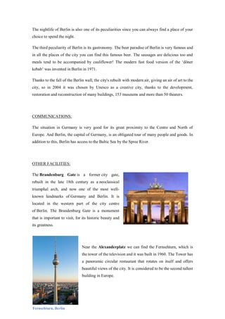 The nightlife of Berlin is also one of its peculiarities since you can always find a place of your
choice to spend the night.
The third peculiarity of Berlin is its gastronomy. The beer paradise of Berlin is very famous and
in all the places of the city you can find this famous beer. The sausages are delicious too and
meals tend to be accompanied by cauliflower! The modern fast food version of the ‘döner
kebab’ was invented in Berlin in 1971.
Thanks to the fall of the Berlin wall, the city's rebuilt with modern air, giving an air of art to the
city, so in 2004 it was chosen by Unesco as a creative city, thanks to the development,
restoration and reconstruction of many buildings, 153 museums and more than 50 theaters.
COMMUNICATIONS:
The situation in Germany is very good for its great proximity to the Centre and North of
Europe. And Berlin, the capital of Germany, is an obligated tour of many people and goods. In
addition to this, Berlin has access to the Baltic Sea by the Spree River.
OTHER FACILITIES:
The Brandenburg Gate is a former city gate,
rebuilt in the late 18th century as a neoclassical
triumphal arch, and now one of the most well-
known landmarks of Germany and Berlin. It is
located in the western part of the city centre
of Berlin. The Brandenburg Gate is a monument
that is important to visit, for its historic beauty and
its greatness.
Near the Alexanderplatz we can find the Fernsehturn, which is
the tower of the television and it was built in 1960. The Tower has
a panoramic circular restaurant that rotates on itself and offers
beautiful views of the city. It is considered to be the second tallest
building in Europe.
Fernsehturn, Berlin
 