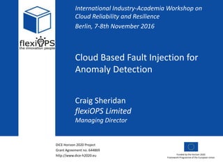 DICE Horizon 2020 Project
Grant Agreement no. 644869
http://www.dice-h2020.eu Funded by the Horizon 2020
Framework Programme of the European Union
Cloud Based Fault Injection for
Anomaly Detection
International Industry-Academia Workshop on
Cloud Reliability and Resilience
Berlin, 7-8th November 2016
Craig Sheridan
flexiOPS Limited
Managing Director
 