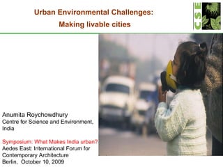 Anumita Roychowdhury Centre for Science and Environment, India Symposium: What Makes India urban? Aedes East: International Forum for Contemporary Architecture  Berlin,  October 10, 2009 Urban Environmental Challenges:  Making livable cities 