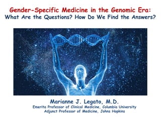 Gender-Specific Medicine in the Genomic Era:
What Are the Questions? How Do We Find the Answers?
Marianne J. Legato, M.D.
Emerita Professor of Clinical Medicine, Columbia University
Adjunct Professor of Medicine, Johns Hopkins
 