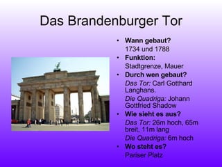 Das Brandenburger Tor Wann gebaut?  1734 und 1788 Funktion:  Stadtgrenze, Mauer Durch wen gebaut? Das Tor:  Carl Gotthard Langhans. Die Quadriga:  Johann Gottfried Shadow Wie sieht es aus?  Das Tor:  26m hoch, 65m breit, 11m lang Die Quadriga:  6m hoch Wo steht es?  Pariser Platz 
