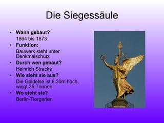 Die Siegessäule Wann gebaut?  1864 bis 1873 Funktion:  Bauwerk steht unter Denkmalschutz Durch wen gebaut?  Heinrich Stracks Wie sieht sie aus?  Die Goldelse ist 8,30m hoch, wiegt 35 Tonnen. Wo steht sie?  Berlin-Tiergarten 