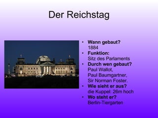 Der Reichstag Wann gebaut?   1884 Funktion:  Sitz des Parlaments Durch wen gebaut?  Paul Wallot,  Paul Baumgartner,  Sir Norman Foster. Wie sieht er aus?  die Kuppel: 26m hoch Wo steht er? Berlin-Tiergarten 