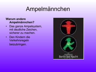 Ampelmännchen Warum andere Ampelmännchen? Das ganze Ampelsystem, mit deutliche Zeichen, sicherer zu machen.  Den Kindern die Verkehrsregeln beizubringen.   