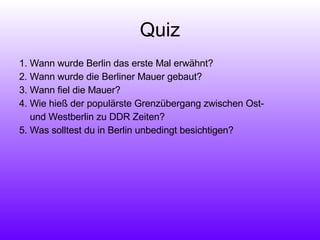 Quiz 1. Wann wurde Berlin das erste Mal erwähnt? 2. Wann wurde die Berliner Mauer gebaut? 3. Wann fiel die Mauer? 4. Wie hieß der populärste Grenzübergang zwischen Ost-  und Westberlin zu DDR Zeiten? 5. Was solltest du in Berlin unbedingt besichtigen? 