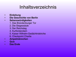 Inhaltsverzeichnis Einleitung Die Geschichte von Berlin Sehenswürdigkeiten 1. Das Brandenburger Tor 2. Die Siegessäule 3. Der Reichstag 4. Kurfürstendam  5. Kaiser Wilhelm-Gedächtniskirche 6. Checkpoint Charlie Ampelmännchen Quiz   Das Ende 