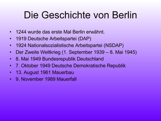 Die Geschichte von Berlin 1244 wurde das erste Mal Berlin erwähnt.  1919 Deutsche Arbeitspartei (DAP) 1924 Nationalsozialistische Arbeitspartei (NSDAP) Der Zweite Weltkrieg (1. September 1939 – 8. Mai 1945) 8. Mai 1949 Bundesrepublik Deutschland 7. Oktober 1949 Deutsche Demokratische Republik 13. August 1961 Mauerbau 9. November 1989 Mauerfall 