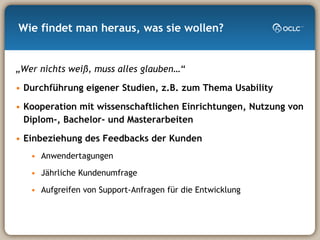 Wie findet man heraus, was sie wollen? „ Wer nichts weiß, muss alles glauben…“ Durchführung eigener Studien, z.B. zum Thema Usability Kooperation mit wissenschaftlichen Einrichtungen, Nutzung von Diplom-, Bachelor- und Masterarbeiten Einbeziehung des Feedbacks der Kunden Anwendertagungen Jährliche Kundenumfrage Aufgreifen von Support-Anfragen für die Entwicklung 