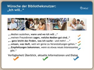 „… Medien ausleihen , wann und wo ich will  …“ „… meinen Freundinnen  sagen, welche Medien gut sind…“ „…  ganz leicht das finden, was ich suche -  und mehr! ...“ „… wissen, was läuft , weil wir gerne zu Veranstaltungen gehen.“ „… Empfehlungen bekommen , wenn es etwas neues Interessantes gibt.“ Wünsche der Bibliotheksnutzer: „Ich will…“ Verfügbarkeit Überblick, aktuelle Informationen und Dialog 