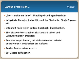 Daraus ergibt sich… „ Don´t make me think“: Usability-Grundlagen beachten Integrierte Dienste: Suchschlitz auf der Startseite, Single-Sign on etc. Offenheit nach vielen Seiten: Facebook, Datenbanken,  Ein- bis zwei-Wort-Suchen als Standard sehen und „unaufdringlich“ ergänzen Features ausprobieren, bei Nicht-Akzeptanz wieder deaktivieren – Modularität des Aufbaus An den Besten orientieren…. Bei Google auftauchen 