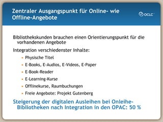 Zentraler Ausgangspunkt für Online- wie Offline-Angebote Bibliothekskunden brauchen einen Orientierungspunkt für die vorhandenen Angebote Integration verschiedenster Inhalte: Physische Titel E-Books, E-Audios, E-Videos, E-Paper E-Book-Reader E-Learning-Kurse Offlinekurse, Raumbuchungen Freie Angebote: Projekt Gutenberg Steigerung der digitalen Ausleihen bei Onleihe-Bibliotheken nach Integration in den OPAC: 50 % 