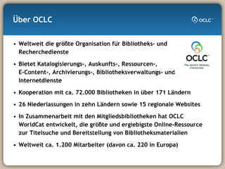 Über OCLC Weltweit die größte Organisation für Bibliotheks- und Recherchedienste Bietet Katalogisierungs-, Auskunfts-, Ressourcen-,  E-Content-, Archivierungs-, Bibliotheksverwaltungs- und Internetdienste Kooperation mit ca. 72.000 Bibliotheken in über 171 Ländern 26 Niederlassungen in zehn Ländern sowie 15 regionale Websites In Zusammenarbeit mit den Mitgliedsbibliotheken hat OCLC WorldCat entwickelt, die größte und ergiebigste Online-Ressource zur Titelsuche und Bereitstellung von Bibliotheksmaterialien Weltweit ca. 1.200 Mitarbeiter (davon ca. 220 in Europa)  
