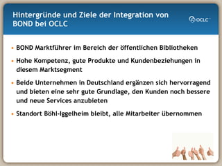 Hintergründe und Ziele der Integration von BOND bei OCLC BOND Marktführer im Bereich der öffentlichen Bibliotheken Hohe Kompetenz, gute Produkte und Kundenbeziehungen in diesem Marktsegment Beide Unternehmen in Deutschland ergänzen sich hervorragend  und bieten eine sehr gute Grundlage, den Kunden noch bessere und neue Services anzubieten Standort Böhl-Iggelheim bleibt, alle Mitarbeiter übernommen 