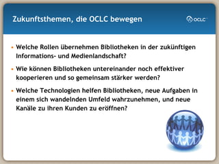 Zukunftsthemen, die OCLC bewegen Welche Rollen übernehmen Bibliotheken in der zukünftigen Informations- und Medienlandschaft? Wie können Bibliotheken untereinander noch effektiver kooperieren und so gemeinsam stärker werden?  Welche Technologien helfen Bibliotheken, neue Aufgaben in einem sich wandelnden Umfeld wahrzunehmen, und neue Kanäle zu ihren Kunden zu eröffnen? 