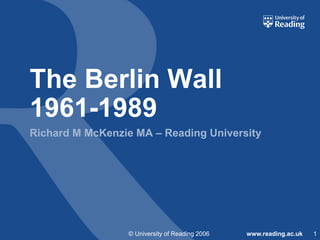 The Berlin Wall
1961-1989
Richard M McKenzie MA – Reading University

© University of Reading 2006

www.reading.ac.uk

1

 