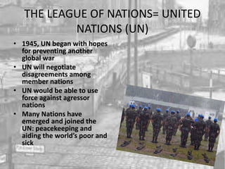 THE LEAGUE OF NATIONS= UNITED
NATIONS (UN)
• 1945, UN began with hopes
for preventing another
global war
• UN will negotiate
disagreements among
member nations
• UN would be able to use
force against agressor
nations
• Many Nations have
emerged and joined the
UN: peacekeeping and
aiding the world’s poor and
sick
 