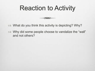 Reaction to Activity
 What do you think this activity is depicting? Why?
 Why did some people choose to vandalize the “wall”
and not others?
 