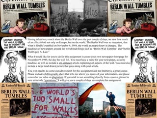 Having talked very much about the Berlin Wall over the past couple of days, we saw how much
of an effect it had not only on Europe, but on the world. The Berlin Wall was so important, that
when it finally crumbled on November 9, 1989, the world as people knew it changed. The
headlines of newspapers around the world read things such as “Berlin Wall Tumbles” and “Berlin
Wall Open At Last.”
What I would like for you to do for this assignment is create your own newspaper front page for
November 9, 1989, the day the wall fell. You must have a name for your newspaper, a catchy
headline, as well as include a ten-sentence article explaining all aspects of the wall. You must also
include a large hand drawn picture that goes along with your article.
You will need to do some outside research for this assignment and the Internet is a great source.
Please include a bibliography sheet that tells me where you received your information, and please
remember our rules on plagiarism. If you wish to use something directly from a source, please be
sure to include “quotations.” I will give you a couple of days to complete this assignment.
 
