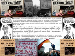 Having talked very much about the Berlin Wall over the past couple of days, we saw how much
of an effect it had not only on Europe, but on the world. The Berlin Wall was so important, that
when it finally crumbled on November 9, 1989, the world as people knew it changed. The
headlines of newspapers around the world read things such as “Berlin Wall Tumbles” and “Berlin
Wall Open At Last.”
What I would like for you to do for this assignment is create your own newspaper front page for
November 9, 1989, the day the wall fell. You must have a name for your newspaper, a catchy
headline, as well as include a two paragraph article explaining all aspects of the wall. I will be
grading for spelling, grammar, and topic sentences! You must also include 2 large hand drawn,
colored pictures that go along with your article.
You will need to do some outside research for this assignment and the Internet is a great source.
Please include a bibliography sheet that tells me where you received your information, and please
remember our rules on plagiarism. Please be sure to include at least 2 “quotations.”
 