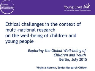 Ethical challenges in the context of
multi-national research
on the well-being of children and
young people
Exploring the Global Well-being of
Children and Youth
Berlin, July 2015
Virginia Morrow, Senior Research Officer
 