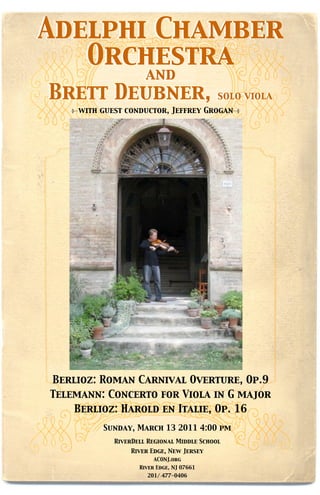Adelphi Chamber
   Orchestra
                     and
Brett Deubner,                             solo viola
    with guest conductor, Jeffrey Grogan


       a night in italy




Berlioz: Roman Carnival Overture, Op.9
Telemann: Concerto for Viola in G major
    Berlioz: Harold en Italie, Op. 16
         Sunday, March 13 2011 4:00 pm
            RiverDell Regional Middle School
                 River Edge, New Jersey
                        ACONJ.org
                   River Edge, NJ 07661
                      201/ 477-0406
 