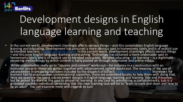 Development designs in English
language learning and teaching
• In the current world, development chantingly affects various things – and this consolidates English language
learning and educating. Development has procured a more obvious spot in homerooms lately and is of explicit use
to blended teachers. English speaking course In the current world, development chantingly affects various things
– and this joins English language learning and teaching. Technology has obtained a more undeniable spot in
homerooms lately and is of explicit use to blended instructors. Blended educating – or learning – is a legitimate
preparing methodology by which content is fairly passed on through automated and online media.
• While understudies really go to "squares and cement" works out – for instance in a construction with an
instructor present–these are gotten together with advancement upheld works out. The meaning of the use of
advancement in preparing has been included by the dispatch of EdTech. English courses in Dubai Moreover, for
learners fast to practice their conversational capacities, there are submitted locales to help them with doing that.
Here we examine the latest advancement designs in English language learning and training. Yale and Princeton,
but he picked Stanford as the spot to propel his learning. In any case his astonishing accomplishments, Luis is a
grounded youthful individual, perceiving that this next learning task will be to "learn to cook and clean and how to
be an adult". You can examine more with regards to Luis'
 