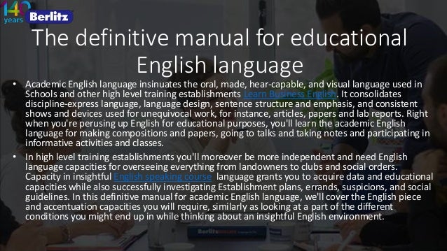 The definitive manual for educational
English language
• Academic English language insinuates the oral, made, hear-capable, and visual language used in
Schools and other high level training establishments Learn Business English. It consolidates
discipline-express language, language design, sentence structure and emphasis, and consistent
shows and devices used for unequivocal work, for instance, articles, papers and lab reports. Right
when you're perusing up English for educational purposes, you'll learn the academic English
language for making compositions and papers, going to talks and taking notes and participating in
informative activities and classes.
• In high level training establishments you'll moreover be more independent and need English
language capacities for overseeing everything from landowners to clubs and social orders.
Capacity in insightful English speaking course language grants you to acquire data and educational
capacities while also successfully investigating Establishment plans, errands, suspicions, and social
guidelines. In this definitive manual for academic English language, we'll cover the English piece
and accentuation capacities you will require, similarly as looking at a part of the different
conditions you might end up in while thinking about an insightful English environment.
 