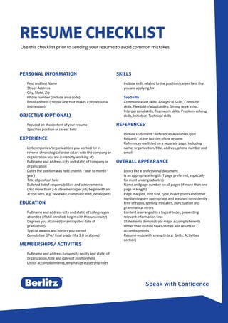 Speak with Confidence
RESUME CHECKLIST
Use this checklist prior to sending your resume to avoid common mistakes.
PERSONAL INFORMATION
First and last Name
Street Address
City, State, Zip
Phone number (include area code)
Email address (choose one that makes a professional
impression)
OBJECTIVE (OPTIONAL)
Focused on the content of your resume
Specifies position or career field
EXPERIENCE
List companies/organizations you worked for in
reverse chronological order (start with the company or
organization you are currenctly working at)
Full name and address (city and state) of company or
organization
Dates the position was held (month - year to month -
year)
Title of position held
Bulleted list of responsibilities and achievements
(Not more than 2-6 statements per job; begin with an
action verb, e.g. reviewed, communicated, developed)
EDUCATION
Full name and address (city and state) of colleges you
attended (if still enrolled, begin with this university)
Degrees you attained (or anticipated date of
graduation)
Special awards and honors you earned
Cumulative GPA/ final grade (if a 3.0 or above)?
MEMBERSHIPS/ ACTIVITIES
Full name and address (university or city and state) of
organization, title and dates of position held
List of accomplishments; emphasize leadership roles
SKILLS
Include skills related to the position/career field that
you are applying for
Top Skills
Communication skills, Analytical Skills, Computer
skills, Flexibility/adaptability, Strong work ethic,
Interpersonal skills, Teamwork skills, Problem-solving
skills, Initiative, Technical skills
REFERENCES
Include statement “References Available Upon
Request” at the buttom of the resume
References are listed on a separate page, including
name, organization/title, address, phone number and
email
OVERALL APPEARANCE
Looks like a professional document
Is an appropriate length (1 page preferred, especially
for most undergraduates)
Name and page number on all pages (if more than one
page in length)
Page margins, font size, type, bullet points and other
highlighting are appropriate and are used consistently
Free of typos, spelling mistakes, punctuation and
grammatical errors
Content is arranged in a logical order, presenting
relevant information first
Statements demonstrate major accomplishments
rather than routine tasks/duties and results of
accomlishments
Resume ends with strength (e.g. Skills, Activities
section)
 