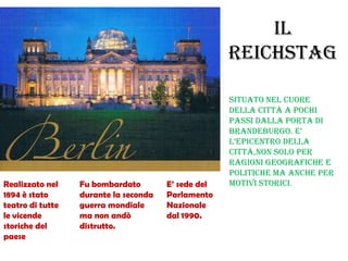 IL
REICHSTAG
Situato nel cuore
della città a pochi
passi dalla porta di
BrandeBurgo. e’
l’epicentro della
città,non solo per
ragioni geografiche e
politiche ma anche per
motivi storici.Realizzato nel
1894 è stato
teatro di tutte
le vicende
storiche del
paese
Fu bombardato
durante la seconda
guerra mondiale
ma non andò
distrutto.
E’ sede del
Parlamento
Nazionale
dal 1990.
 