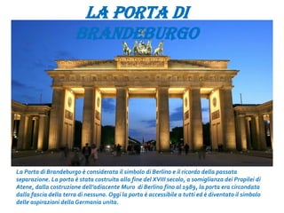 LA PORTA DI
BRANDEBURGO
La Porta di Brandeburgo è considerata il simbolo di Berlino e il ricordo della passata
separazione. La porta è stata costruita alla fine del XVIII secolo, a somiglianza dei Propilei di
Atene, dalla costruzione dell’adiacente Muro di Berlino fino al 1989, la porta era circondata
dalla fascia della terra di nessuno. Oggi la porta è accessibile a tutti ed è diventato il simbolo
delle aspirazioni della Germania unita.
 