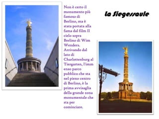 Non è certo il
monumento più
famoso di
Berlino, ma è
stata portata alla
fama dal film Il
cielo sopra
Berlino di Wim
Wenders.
Arrivando dal
lato di
Charlottenburg al
Tiergarten, l'imm
enso parco
pubblico che sta
nel pieno centro
di Berlino, è la
prima avvisaglia
della grande zona
monumentale che
sta per
cominciare.
La Siegessaule
 