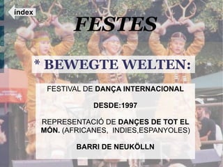 índex

               FESTES
        * BEWEGTE WELTEN:
         FESTIVAL DE DANÇA INTERNACIONAL

                    DESDE:1997

        REPRESENTACIÓ DE DANÇES DE TOT EL
        MÓN. (AFRICANES, INDIES,ESPANYOLES)

                BARRI DE NEUKÖLLN
 