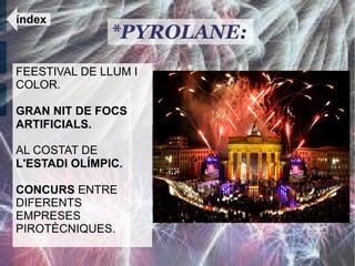 índex
               *PYROLANE:
FEESTIVAL DE LLUM I
COLOR.

GRAN NIT DE FOCS
ARTIFICIALS.

AL COSTAT DE
L'ESTADI OLÍMPIC.

CONCURS ENTRE
DIFERENTS
EMPRESES
PIROTÈCNIQUES.
 