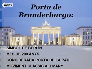 índex
                   Porta de
                Branderburgo:



●        SÍMBOL DE BERLÍN.
    ●



●        MÉS DE 200 ANYS.
    ●



●        CONCIDERADA PORTA DE LA PAU.
    ●



●        MOVIMENT CLÀSSIC ALEMANY
 