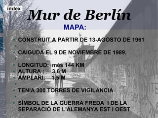 índex
        Mur de Berlín
                    MAPA:
  ●   CONSTRUIT A PARTIR DE 13-AGOSTO DE 1961
  ●

  ●   CAIGUDA EL 9 DE NOVIEMBRE DE 1989.
  ●

  ●   LONGITUD: més 144 KM
  ●   ALTURA : 3,6 M
  ●   AMPLARI: 1,5 M
  ●

  ●   TENIA 300 TORRES DE VIGILANCIA
  ●

  ●   SÍMBOL DE LA GUERRA FREDA I DE LA
      SEPARACIÓ DE L'ALEMANYA EST I OEST
 