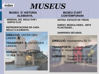 índex
                    MUSEUS
   MUSEU D' HISTORIA                 MUSEU D'ART
       ALEMANYA.                    CONTEMPORANI
 ARSENAL DEL SIGLE XVIII I       ANTIGA ESTACIÓ DE TRENS
 EDIFICI S.XX
                                 DISENY, MÚSICA,VIDEO, ARTS
 REPRESENTACIONS DE CADA         PLÀSTIQUES...
 SEGLE A ALEMANYA.
                                 DARRERES DÈCADES.
 DIRECCIÓ: UNTER DEN
 LINDEN, 2.
                             DIRECCIÓ: Invalidenstra,50- 51.
 TRANSPORT: S. UNTER DER
 LINDEN.                     TRANSPORTE: U. Zinnowitzer
                             Strabe. S. Hauptbahnhof.
 HORARI: TOTS ELS DIES DE
 10:00 A 18:00.              HORARIO: Dimarts 10:00-18:00
                                      Disabte 11:00-20:00
                                    Diumenge 11:00-18:00
 