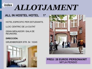 ALLOTJAMENT
índex


ALL IN HOSTEL HOTEL            1*

 HOTEL ESPECIFIC PER ESTUDIANTS.

 LLOC CENTRIC DE LA CIUTAT

 GRAN MENJADOR I SALA DE
 REUNIONS.

 DIRECCIÓN:
 GRUENBERGER STR. 54 10245




                                    PREU: 28 EUROS /PERSONA/NIT
                                             MITJA PENSIÓ
 